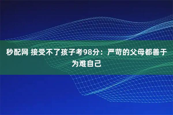 秒配网 接受不了孩子考98分：严苛的父母都善于为难自己