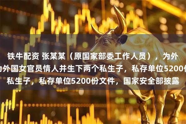 铁牛配资 张某某（原国家部委工作人员），为外国政府充当间谍，成为外国女官员情人并生下两个私生子，私存单位5200份文件，国家安全部披露