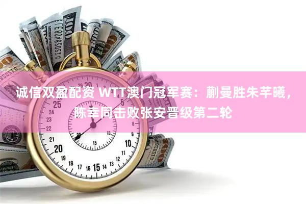 诚信双盈配资 WTT澳门冠军赛：蒯曼胜朱芊曦，陈幸同击败张安晋级第二轮