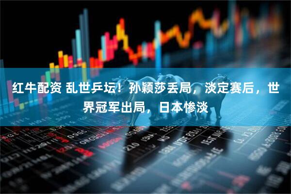 红牛配资 乱世乒坛！孙颖莎丢局，淡定赛后，世界冠军出局，日本惨淡