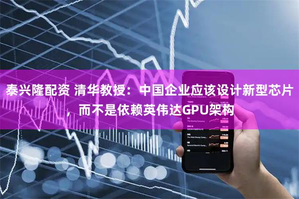 泰兴隆配资 清华教授：中国企业应该设计新型芯片，而不是依赖英伟达GPU架构