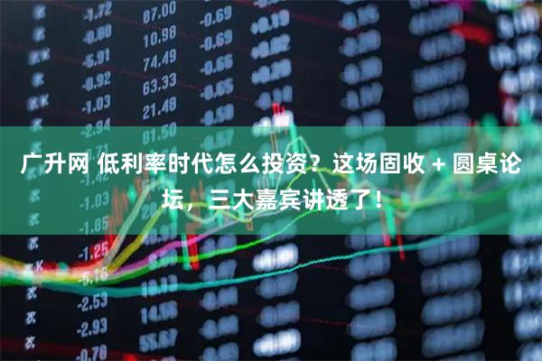 广升网 低利率时代怎么投资？这场固收 + 圆桌论坛，三大嘉宾讲透了！