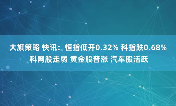 大旗策略 快讯：恒指低开0.32% 科指跌0.68% 科网股走弱 黄金股普涨 汽车股活跃