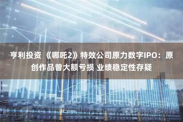 亨利投资 《哪吒2》特效公司原力数字IPO：原创作品曾大额亏损 业绩稳定性存疑
