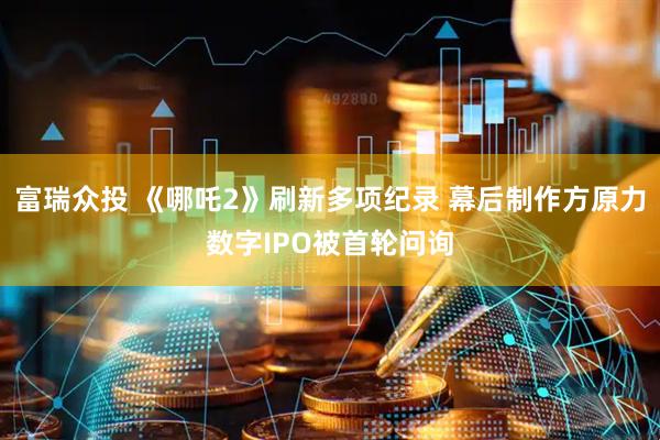 富瑞众投 《哪吒2》刷新多项纪录 幕后制作方原力数字IPO被首轮问询