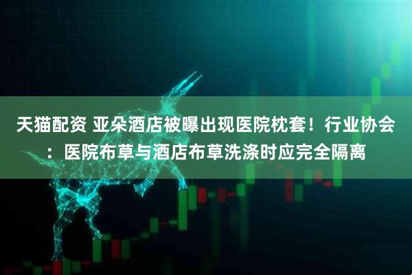 天猫配资 亚朵酒店被曝出现医院枕套！行业协会：医院布草与酒店布草洗涤时应完全隔离