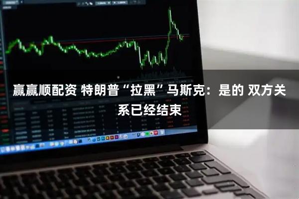 赢赢顺配资 特朗普“拉黑”马斯克：是的 双方关系已经结束