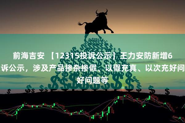 前海吉安 【12315投诉公示】王力安防新增6件投诉公示，涉及产品掺杂掺假、以假充真、以次充好问题等