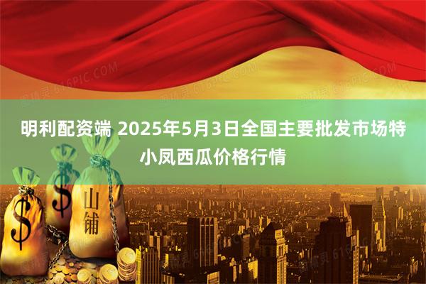 明利配资端 2025年5月3日全国主要批发市场特小凤西瓜价格行情