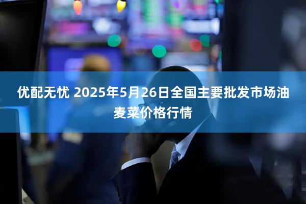 优配无忧 2025年5月26日全国主要批发市场油麦菜价格行情