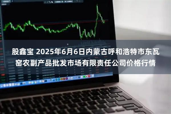 股鑫宝 2025年6月6日内蒙古呼和浩特市东瓦窑农副产品批发市场有限责任公司价格行情