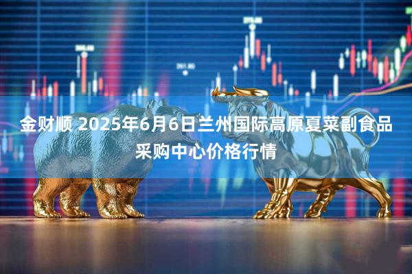 金财顺 2025年6月6日兰州国际高原夏菜副食品采购中心价格行情
