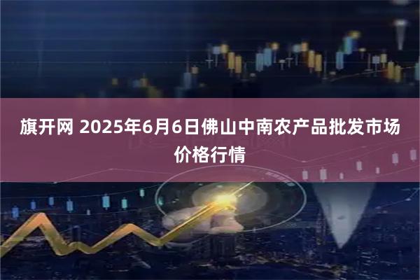 旗开网 2025年6月6日佛山中南农产品批发市场价格行情