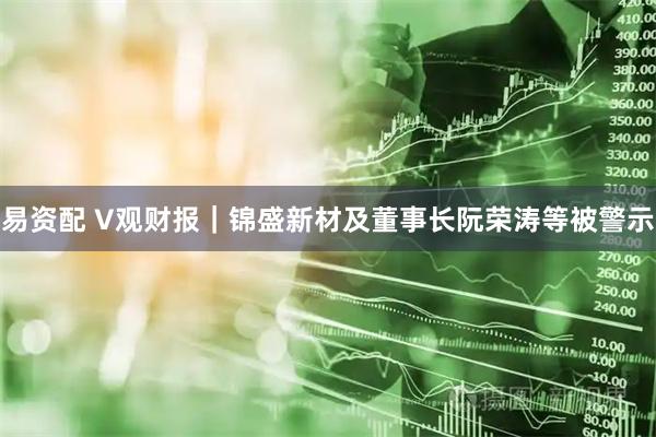 易资配 V观财报｜锦盛新材及董事长阮荣涛等被警示