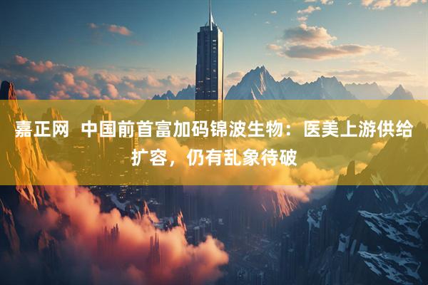 嘉正网  中国前首富加码锦波生物：医美上游供给扩容，仍有乱象待破