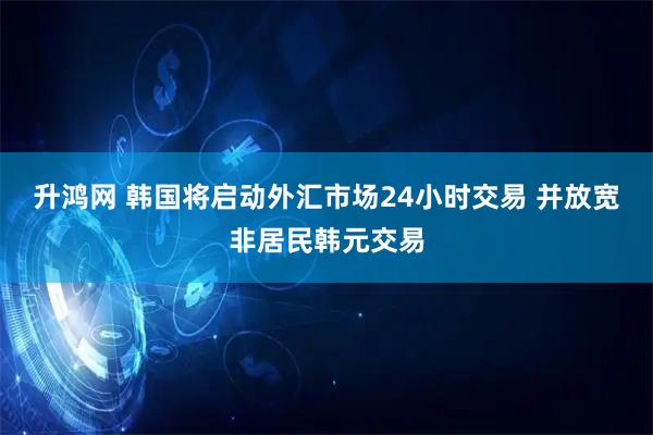 升鸿网 韩国将启动外汇市场24小时交易 并放宽非居民韩元交易