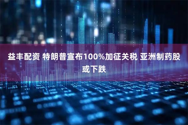 益丰配资 特朗普宣布100%加征关税 亚洲制药股或下跌