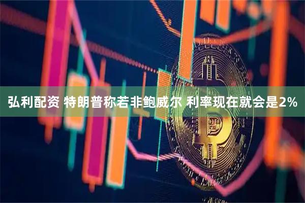 弘利配资 特朗普称若非鲍威尔 利率现在就会是2%