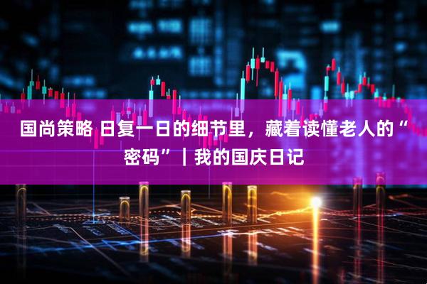 国尚策略 日复一日的细节里，藏着读懂老人的“密码”｜我的国庆日记