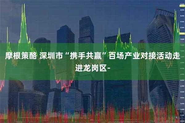 摩根策酪 深圳市“携手共赢”百场产业对接活动走进龙岗区-