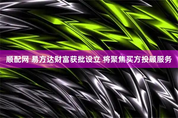 顺配网 易方达财富获批设立 将聚焦买方投顾服务