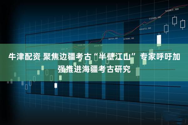 牛津配资 聚焦边疆考古“半壁江山” 专家呼吁加强推进海疆考古研究