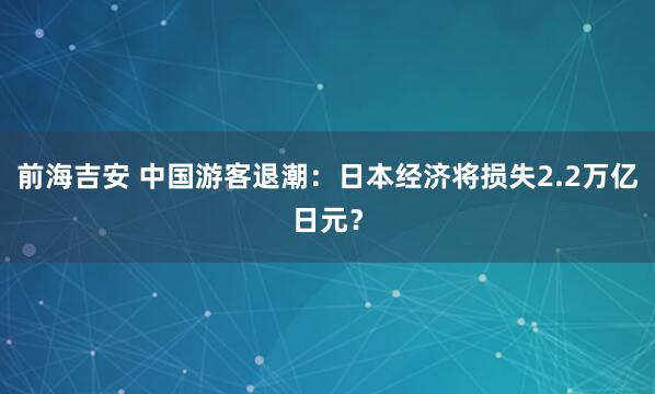 前海吉安 中国游客退潮：日本经济将损失2.2万亿日元？
