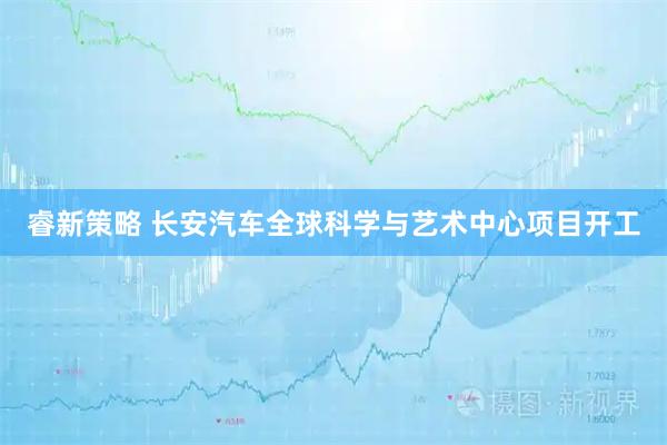 睿新策略 长安汽车全球科学与艺术中心项目开工