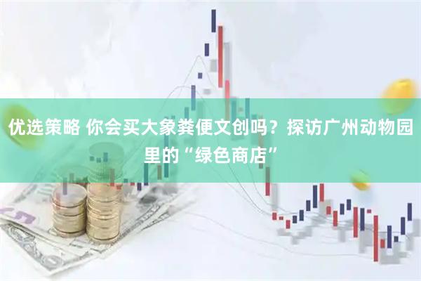 优选策略 你会买大象粪便文创吗？探访广州动物园里的“绿色商店”
