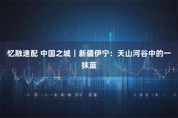 忆融速配 中国之城｜新疆伊宁：天山河谷中的一抹蓝