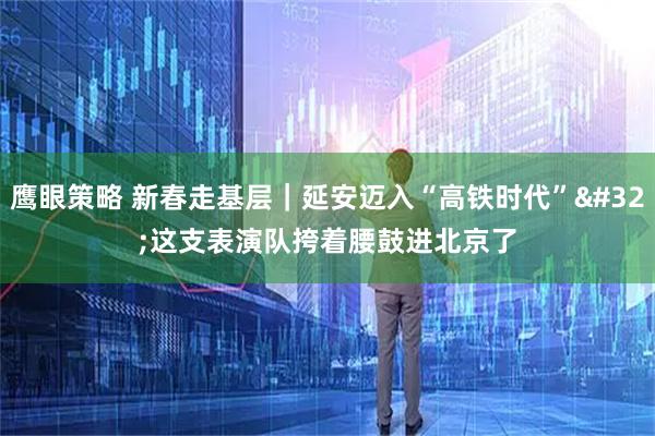 鹰眼策略 新春走基层｜延安迈入“高铁时代” 这支表演队挎着腰鼓进北京了