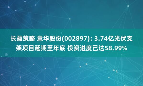长盈策略 意华股份(002897): 3.74亿光伏支架项目延期至年底 投资进度已达58.99%