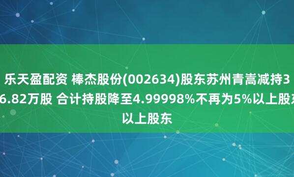 乐天盈配资 棒杰股份(002634)股东苏州青嵩减持316.82万股 合计持股降至4.99998%不再为5%以上股东