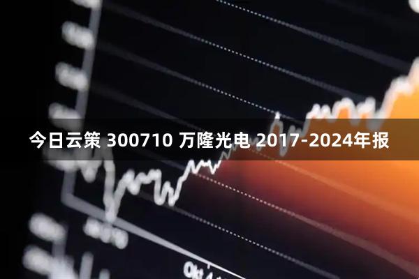 今日云策 300710 万隆光电 2017-2024年报