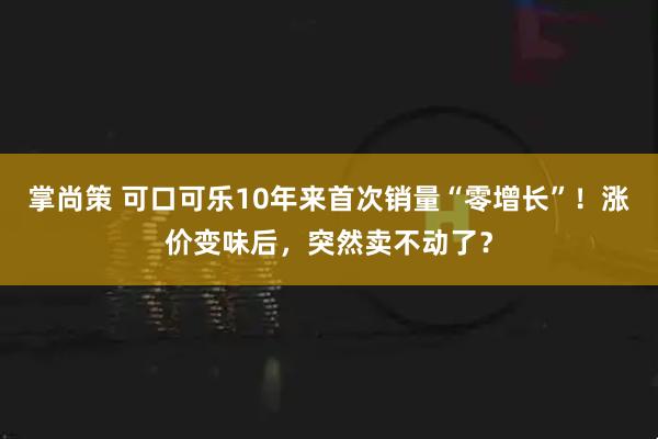 掌尚策 可口可乐10年来首次销量“零增长”！涨价变味后，突然卖不动了？