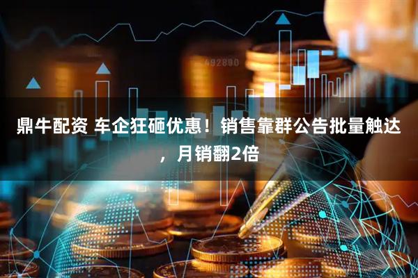 鼎牛配资 车企狂砸优惠！销售靠群公告批量触达，月销翻2倍