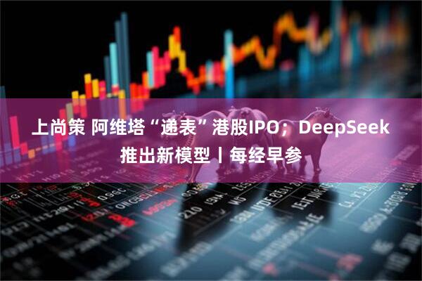 上尚策 阿维塔“递表”港股IPO；DeepSeek推出新模型丨每经早参