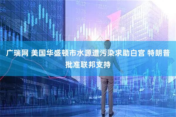 广瑞网 美国华盛顿市水源遭污染求助白宫 特朗普批准联邦支持
