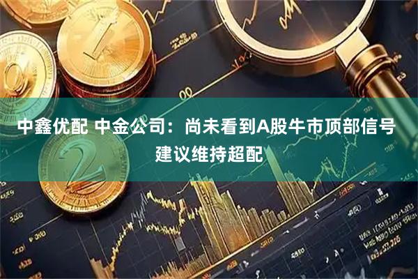 中鑫优配 中金公司：尚未看到A股牛市顶部信号 建议维持超配