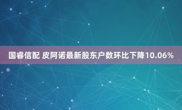国睿信配 皮阿诺最新股东户数环比下降10.06%