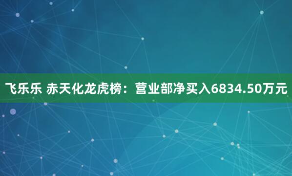 飞乐乐 赤天化龙虎榜：营业部净买入6834.50万元