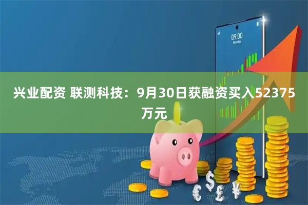 兴业配资 联测科技：9月30日获融资买入52375万元