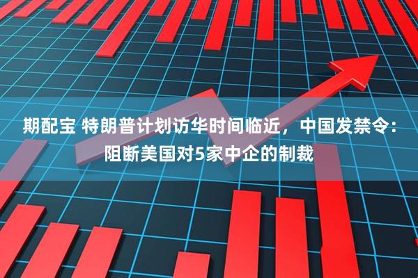 期配宝 特朗普计划访华时间临近，中国发禁令：阻断美国对5家中企的制裁