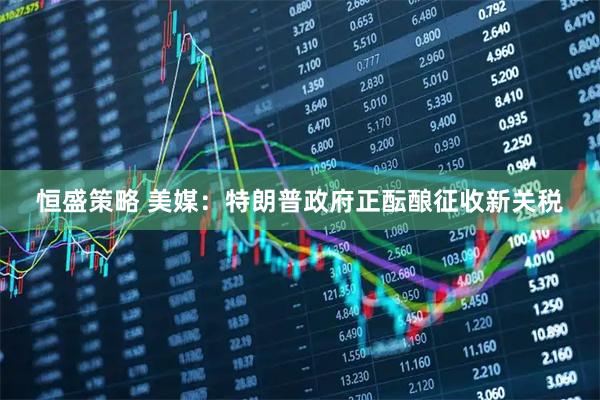 恒盛策略 美媒：特朗普政府正酝酿征收新关税