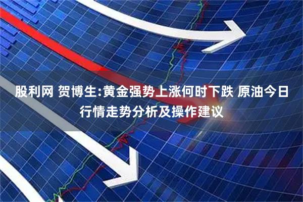 股利网 贺博生:黄金强势上涨何时下跌 原油今日行情走势分析及操作建议