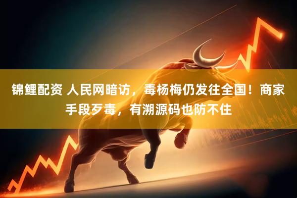 锦鲤配资 人民网暗访，毒杨梅仍发往全国！商家手段歹毒，有溯源码也防不住