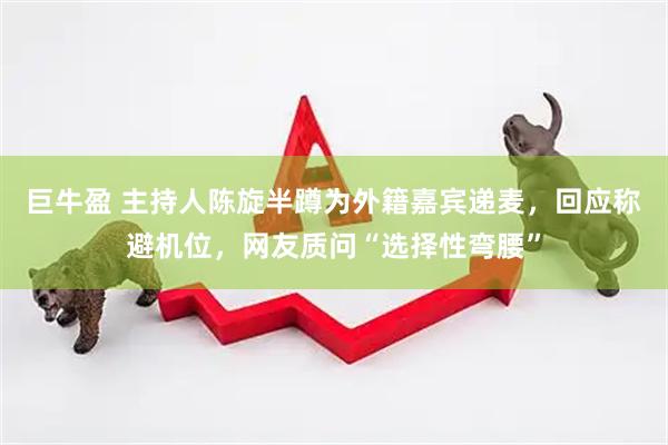 巨牛盈 主持人陈旋半蹲为外籍嘉宾递麦，回应称避机位，网友质问“选择性弯腰”