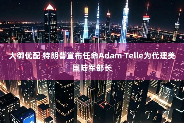 大御优配 特朗普宣布任命Adam Telle为代理美国陆军部长